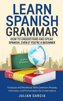 Learn Spanish Grammar: How to Understand and Speak Spanish, Even if You're a Beginner. Textbook and Workbook With Common Phrases, Instruction, and Pronunciation for Conversations