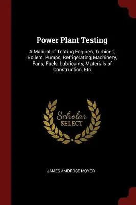 Power Plant Testing: A Manual of Testing Engines, Turbines, Boilers, Pumps, Refrigerating Machinery, Fans, Fuels, Lubricants, Materials of Construction, Etc