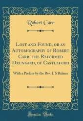 Lost and Found, or an Autobiography of Robert Carr, the Reformed Drunkard, of Castleford: With a Preface by the Rev. J. S Balmer (Classic Reprint)