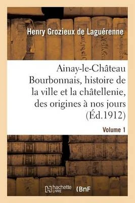 Ainay-Le-Chateau En Bourbonnais. Volume 1: Histoire de La Ville Et de La Chatellenie, Des Origines a Nos Jours