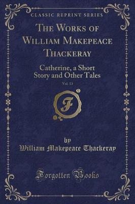 The Works of William Makepeace Thackeray, Vol. 13: Catherine, a Short Story and Other Tales (Classic Reprint)