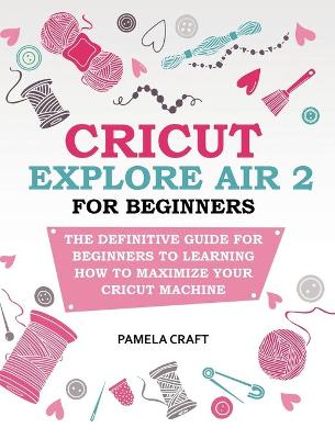 Cricut Explore Air 2 for Beginners: The Definitive Guide for Beginners to Learning How to Maximize Your Cricut Machine