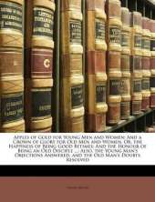 Apples of Gold for Young Men and Women: And a Crown of Glory for Old Men and Women. Or, the Happiness of Being Good Betimes: And the Honour of Being an Old Disciple ...: Also, the Young Man's Objections Answered, and the Old Man's Doubts Resolved