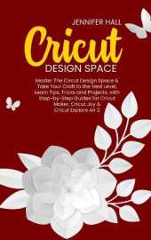 Cricut Design Space: Master The Circut Design Space & Take Your Craft to the Next Level, Learn Tips, Tricks and Projects, with Step-by-Step Guides for Cricut Maker, Cricut Joy & Cricut Explore Air 2