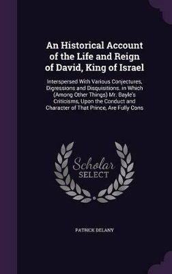 An Historical Account of the Life and Reign of David, King of Israel: Interspersed With Various Conjectures, Digressions and Disquisitions. in Which (Among Other Things) Mr. Bayle's Criticisms, Upon the Conduct and Character of That Prince, Are Fully Cons