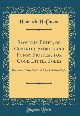 Slovenly Peter, or Cheerful Stories and Funny Pictures for Good Little Folks: Illustrations Colored by Hand After the Original Style (Classic Reprint)
