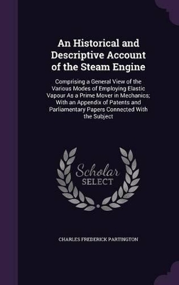 An Historical and Descriptive Account of the Steam Engine: Comprising a General View of the Various Modes of Employing Elastic Vapour As a Prime Mover in Mechanics; With an Appendix of Patents and Parliamentary Papers Connected With the Subject