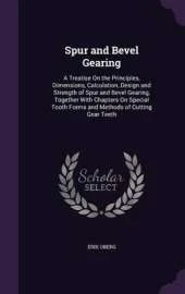Spur and Bevel Gearing: A Treatise on the Principles, Dimensions, Calculation, Design and Strength of Spur and Bevel Gearing, Together with Chapters on Special Tooth Forms and Methods of Cutting Gear Teeth
