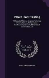 Power Plant Testing: A Manual of Testing Engines, Turbines, Boilers, Pumps, Refrigerating Machinery, Fans, Fuels, Materials of Construction, Etc