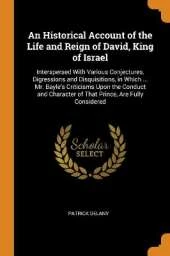 An Historical Account of the Life and Reign of David, King of Israel: Interspersed With Various Conjectures, Digressions and Disquisitions, in Which ... Mr. Bayle's Criticisms Upon the Conduct and Character of That Prince, Are Fully Considered