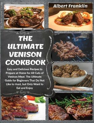 The Ultimate Venison Cookbook: Easy and Delicious Recipes to Prepare at Home for All Cuts of Venison Meat. The Ultimate Guide for Beginners That Do Not Like to Hunt, but Only Want to Eat and Enjoy