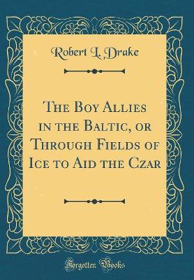 The Boy Allies in the Baltic, or Through Fields of Ice to Aid the Czar (Classic Reprint)
