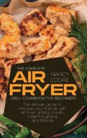 The Complete Air Fryer Grill Cookbook for Beginners: The Ultimate Guide To Impress Your Friends With Air Fryer Grilling, Mouth-Watering Grilling And Baking