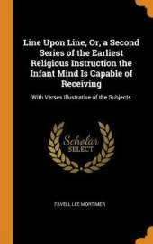 Line Upon Line, Or, a Second Series of the Earliest Religious Instruction the Infant Mind Is Capable of Receiving: With Verses Illustrative of the Subjects