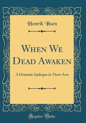 When We Dead Awaken: A Dramatic Epilogue in Three Acts (Classic Reprint)