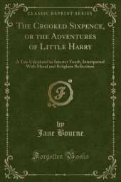 The Crooked Sixpence, or the Adventures of Little Harry: A Tale Calculated to Interest Youth, Interspersed With Moral and Religious Reflections (Classic Reprint)