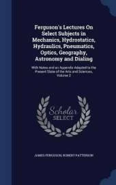 Ferguson's Lectures On Select Subjects in Mechanics, Hydrostatics, Hydraulics, Pneumatics, Optics, Geography, Astronomy and Dialing: With Notes and an Appendix Adapted to the Present State of the Arts and Sciences, Volume 2