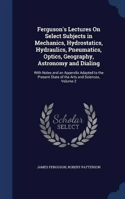 Ferguson's Lectures On Select Subjects in Mechanics, Hydrostatics, Hydraulics, Pneumatics, Optics, Geography, Astronomy and Dialing: With Notes and an Appendix Adapted to the Present State of the Arts and Sciences, Volume 2