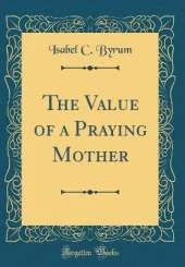 The Value of a Praying Mother (Classic Reprint)