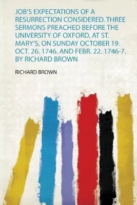 Job's Expectations of a Resurrection Considered. Three Sermons Preached Before the University of Oxford, at St. Mary's, on Sunday October 19. Oct. 26. 1746. and Febr. 22. 1746-7. by Richard Brown