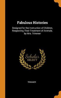 Fabulous Histories: Designed for the Instruction of Children, Respecting Their Treatment of Animals. by Mrs. Trimmer
