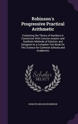 Robinson's Progressive Practical Arithmetic: Containing the Theory of Numbers in Connection With Concise Analytic and Synthetic Methods of Solution, and Designed As a Complete Text-Book On This Science for Common Schools and Academies