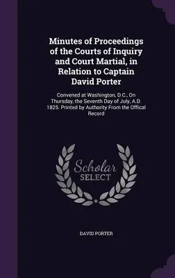 Minutes of Proceedings of the Courts of Inquiry and Court Martial, in Relation to Captain David Porter: Convened at Washington, D.C., on Thursday, the Seventh Day of July, A.D. 1825. Printed by Authority from the Offical Record
