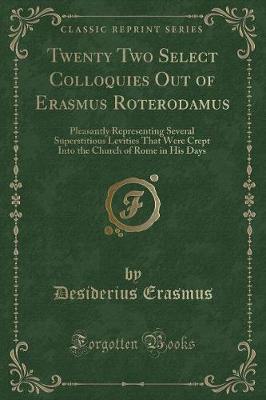 Twenty Two Select Colloquies Out of Erasmus Roterodamus: Pleasantly Representing Several Superstitious Levities That Were Crept Into the Church of Rome in His Days (Classic Reprint)