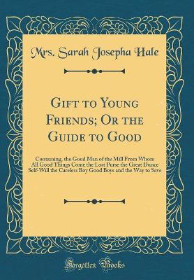 Gift to Young Friends, Or the Guide to Good: Containing, the Good Man of the Mill From Whom All Good Things Come; The Lost Purse; The Great Dunce; Self-Will; The Careless Boy; Good Boys; and The Way to Save (Classic Reprint)