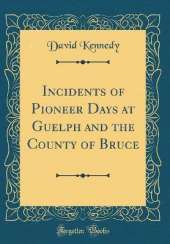 Incidents of Pioneer Days at Guelph and the County of Bruce (Classic Reprint)