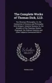 The Complete Works of Thomas Dick, LL.D.: The Christian Philosopher; Or, the Connection of Science and Philosophy with Religion. Celestial Scenery; Or, the Wonders of the Planetary System Displayed. the Sidereal Heavens and Other Subjects Connected with a