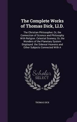 The Complete Works of Thomas Dick, LL.D.: The Christian Philosopher; Or, the Connection of Science and Philosophy with Religion. Celestial Scenery; Or, the Wonders of the Planetary System Displayed. the Sidereal Heavens and Other Subjects Connected with a
