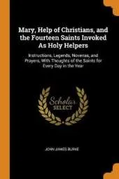Mary, Help of Christians, and the Fourteen Saints Invoked as Holy Helpers: Instructions, Legends, Novenas, and Prayers, with Thoughts of the Saints for Every Day in the Year