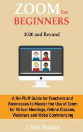Zoom for Beginners (2020 and Beyond): A No-Fluff Guide for Teachers and Businesses to Master the Use of Zoom for Virtual Meetings, Online Classes, Webinars and Video Conferencing