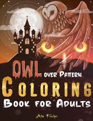 Owl Over Pattern Coloring Book For Adults: A Stress Relief Adult Coloring Book Featuring 45 Owl Illustrations Over Floral and Geometric Patterns