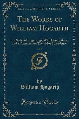 The Works of William Hogarth, Vol. 1: In a Series of Engravings; With Descriptions, and a Comment on Their Moral Tendency (Classic Reprint)