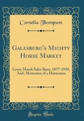 Galesburg's Mighty Horse Market: Leroy Marsh Sales Barn, 1877-1920, And, Memories of a Horseman (Classic Reprint)