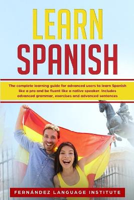 Learn Spanish: The Complete Learning Guide for Advanced Users to Learn Spanish like a Pro and be Fluent like a Native Speaker; Includes Advanced Grammar, Exercises and Advanced Sentences