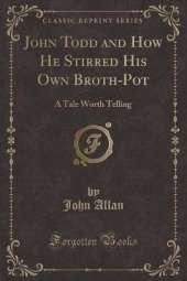 John Todd and How He Stirred His Own Broth-Pot: A Tale Worth Telling (Classic Reprint)