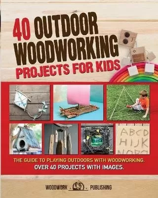 40 Outdoor Woodworking Projects for Kids: The Guide to Playing Outdoors with Woodworking. Over 40 Projects with Images.