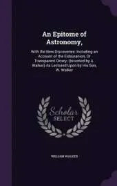 An Epitome of Astronomy,: With the New Discoveries: Including an Account of the Eidouranion, or Transparent Orrery; (Invented by A. Walker) as Lectured Upon by His Son, W. Walker