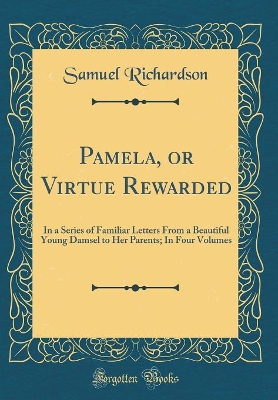 Pamela, or Virtue Rewarded: In a Series of Familiar Letters From a Beautiful Young Damsel to Her Parents; In Four Volumes (Classic Reprint)