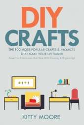 DIY Crafts (2nd Edition): The 100 Most Popular Crafts & Projects That Make Your Life Easier, Keep You Entertained, And Help With Cleaning & Organizing!