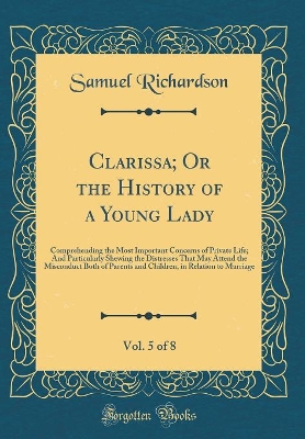 Clarissa; Or the History of a Young Lady, Vol. 5 of 8: Comprehending the Most Important Concerns of Private Life; And Particularly Shewing the Distresses That May Attend the Misconduct Both of Parents and Children, in Relation to Marriage