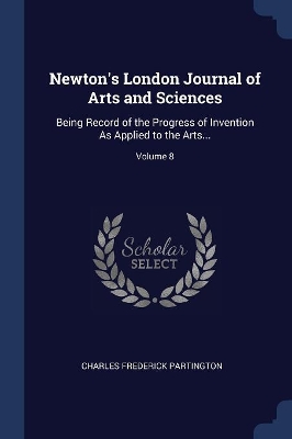Newton's London Journal of Arts and Sciences: Being Record of the Progress of Invention As Applied to the Arts...; Volume 8