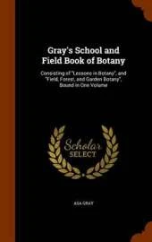 Gray's School and Field Book of Botany: Consisting of Lessons in Botany, and Field, Forest, and Garden Botany, Bound in One Volume