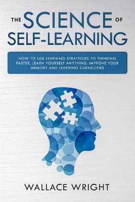 The Science of Self-Learning: How to Use Learning Strategies to Thinking Faster, Learn Anything Yourself, Improve Your Memory and Learning Capabilities
