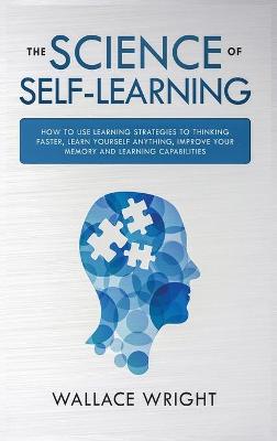 The Science of Self-Learning: How to Use Learning Strategies to Thinking Faster, Learn Anything Yourself, Improve Your Memory and Learning Capabilities