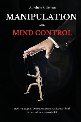 Manipulation and Mind Control: How to Recognize Deceptions, Stop Be Manipulated and Be Free to Live a Successful Life