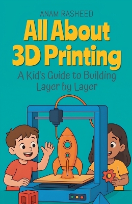 All About 3D Printing: A Kid's Guide to Building Layer by Layer